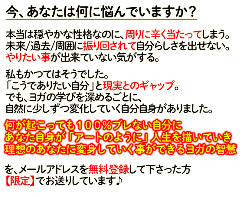 今、あなたは何に悩んでいますか？ 本当は穏やかな性格なのに、周りに辛く当たってしまう。 未来/過去/周囲に振り回されて自分らしさを出せない。 やりたい事が出来ていない気がする。 私もかつてはそうでした。 「こうでありたい自分」と現実とのギャップ。 でも、ヨガの学びを深めるごとに、 自然に少しずつ変化していく自分自身がありました。 何が起こっても１００％ブレない自分に あなた自身が「アートのように」人生を描いていき 理想のあなたに変身していく事ができるヨガの智慧 を、メールアドレスを無料登録して下さった方 【限定】でお送りしています♪