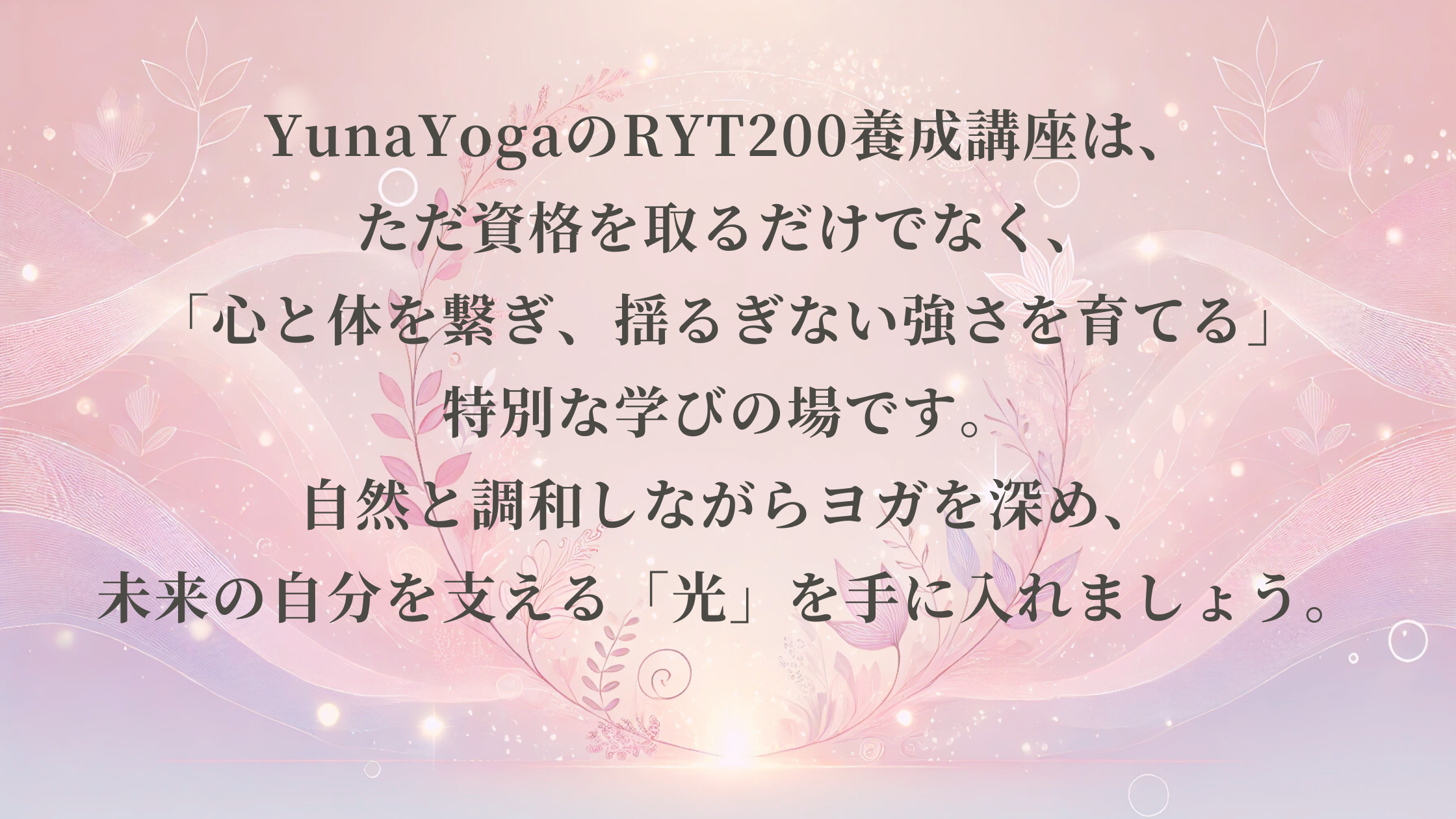 YunaYogaのRYT200講座は、ただ資格を取るだけでなく、 「心と体を繋ぎ、揺るぎない強さを育てる」特別な学びの場です。 自然と調和しながらヨガを深め、 未来の自分を支える「光」を手に入れましょう。