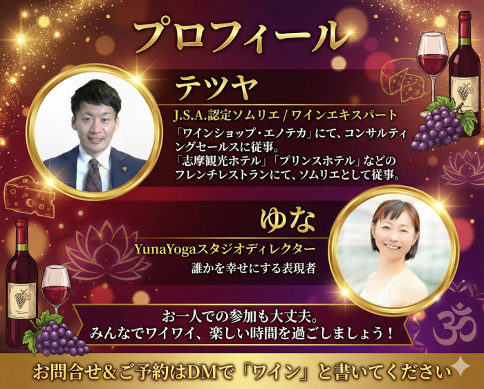 プロフィール テツヤ J.S.A. 認定ソムリエ / ワインエキスパート 「ワインショップ・エノテカ」にて、コンサルティングセールスに従事。 「志摩観光ホテル」「プリンスホテル」などのフレンチレストランにて、ソムリエとして従事。 ゆな YunaYogaスタジオディレクター 誰かを幸せにする表現者 お一人での参加も大丈夫。 みんなでワイワイ、楽しい時間を過ごしましょう！ お問合せ＆ご予約はDMで 「ワイン」と書いてください