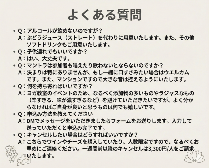 よくある質問 Q:アルコールが飲めないのですが？ A:ぶどうジュース（ストレート）を代わりに用意いたします。また、その他ソフトドリンクもご用意いたします。 Q:子供連れでもいいですか？ A:はい、大丈夫です。 Q:マントラは参加者も唱えたり歌わないとならないのですか？ A:決まりは特にありませんが、もし一緒に口ずさみたい場合はウエルカムです。 また、マンションですので大きな音は控えるようにいたします。 Q:何を持ち寄ればいいですか？ A:ヨガ教室のイベントのため、なるべく添加物の多いものやラジャスなもの（辛すぎる、味が濃すぎるなど）を避けていただきたいですが、よく分からなければご自身が良いと思うものは何でも嬉しいです。 Q:申込み方法を教えてください A:DMでメッセージをいただきましたらフォームをお送りします。入力して送っていただくと申込み完了です。 Q:キャンセルしたい場合はどうすればいいですか？ A:こちらでワインやチーズを購入していたり、人数限定ですので、なるべくお早めにご連絡ください。一週間前以降のキャンセルは3,300円/人をご請求いたします。