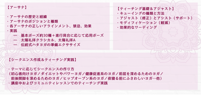 【アーサナ】 ・アーサナの歴史と経緯 ・アーサナのポジションと種類 ・各アーサナの正しいアラインメント、禁忌、効果 ・実践 　　―　基本ポーズ約30種＋進行具合に応じて応用ポーズ 　　―　太陽礼拝クラシカル、太陽礼拝A 　　―　伝統式ハタヨガの準備エクササイズ 　　 　　【ティーチング基礎＆アジャスト】 ・キューイングの種類と方法 ・アジャスト（修正）とアシスト（サポート） ・モディフィケーション（軽減） ・効果的なワーディング 【シークエンス作成＆ティーチング実践】 ・テーマに応じてシークエンスの作り方 （初心者向けヨガ／ダイエットやパワーヨガ／健康促進系のヨガ／前屈を深めるためのヨガ／ 　前後開脚を深めるためのヨガ／ヒップオープン系のヨガ／夜寝る前にふさわしいヨガ…他） ・講座中およびコミュニティレッスンでのティーチング実践