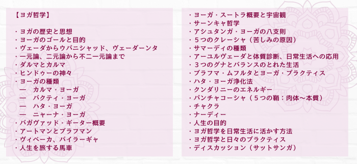 【ヨガ哲学】 ・ヨガの歴史と思想 ・ヨーガのゴールと目的 ・ヴェーダからウパニシャッド、ヴェーダーンタ ・一元論、二元論から不二一元論まで ・ダルマとカルマ ・ヒンドゥーの神々 ・ヨーガの種類 　―　カルマ・ヨーガ 　―　バクティ・ヨーガ 　―　ハタ・ヨーガ 　―　ニャーナ・ヨーガ ・バガヴァッド・ギーター概要 ・アートマンとブラフマン ・ヴィベーカ、バイラーギャ ・人生を旅する馬車 ・ヨーガ・スートラ概要と宇宙観 ・サーンキャ哲学 ・アシュタンガ・ヨーガの八支則 ・５つのクレーシャ（苦しみの原因） ・サマーディの種類 ・アーユルヴェーダと体質診断、日常生活への応用 ・３つのグナとバランスのとれた生活 ・ブラフマ・ムフルタとヨーガ・プラクティス ・ハタ・ヨーガ浄化法 ・クンダリニーのエネルギー ・パンチャコーシャ（５つの鞘：肉体～本質） ・チャクラ ・ナーディー ・人生の目的 ・ヨガ哲学を日常生活に活かす方法 ・ヨガ哲学と日々のプラクティス ・ディスカッション（サットサンガ）