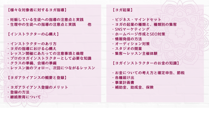 【様々な対象者に対するヨガ指導】 ・妊娠している生徒への指導の注意点と実践 ・生理中の生徒への指導の注意点と実践　　　他 【インストラクターの心構え】 ・インストラクターのあり方 ・ヨガの指導における心構え ・レッスン開催にあたっての注意事項と倫理 ・プロのヨガインストラクターとして必要な知識 ・クラスの準備、会場の準備 ・レッスン後のフォロー、次回につながるレッスン 【ヨガアライアンスの概要と登録】 ・ヨガアライアンス登録のメリット ・登録の方法 ・継続教育について 【ヨガ起業】 ・ヨガ起業にあたっての心構えと準備 ・ヨガの起業の種類と、種類別の集客 ・SNSマーケティング ・ホームページ作成とSEO対策 ・情報発信の方法 ・オーディション対策 ・スタジオの開業 ・集客～レッスン主催体験 【ヨガインストラクターのお金の知識】 ・お金についての考え方と確定申告、節税 ・各種届け出 ・事業計画書 ・補助金、助成金、保険