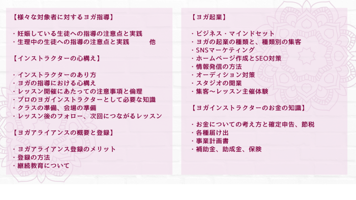 【様々な対象者に対するヨガ指導】 ・妊娠している生徒への指導の注意点と実践 ・生理中の生徒への指導の注意点と実践　　　他 【インストラクターの心構え】 ・インストラクターのあり方 ・ヨガの指導における心構え ・レッスン開催にあたっての注意事項と倫理 ・プロのヨガインストラクターとして必要な知識 ・クラスの準備、会場の準備 ・レッスン後のフォロー、次回につながるレッスン 【ヨガアライアンスの概要と登録】 ・ヨガアライアンス登録のメリット ・登録の方法 ・継続教育について 【ヨガ起業】 ・ヨガ起業にあたっての心構えと準備 ・ヨガの起業の種類と、種類別の集客 ・SNSマーケティング ・ホームページ作成とSEO対策 ・情報発信の方法 ・オーディション対策 ・スタジオの開業 ・集客～レッスン主催体験 【ヨガインストラクターのお金の知識】 ・お金についての考え方と確定申告、節税 ・各種届け出 ・事業計画書 ・補助金、助成金、保険